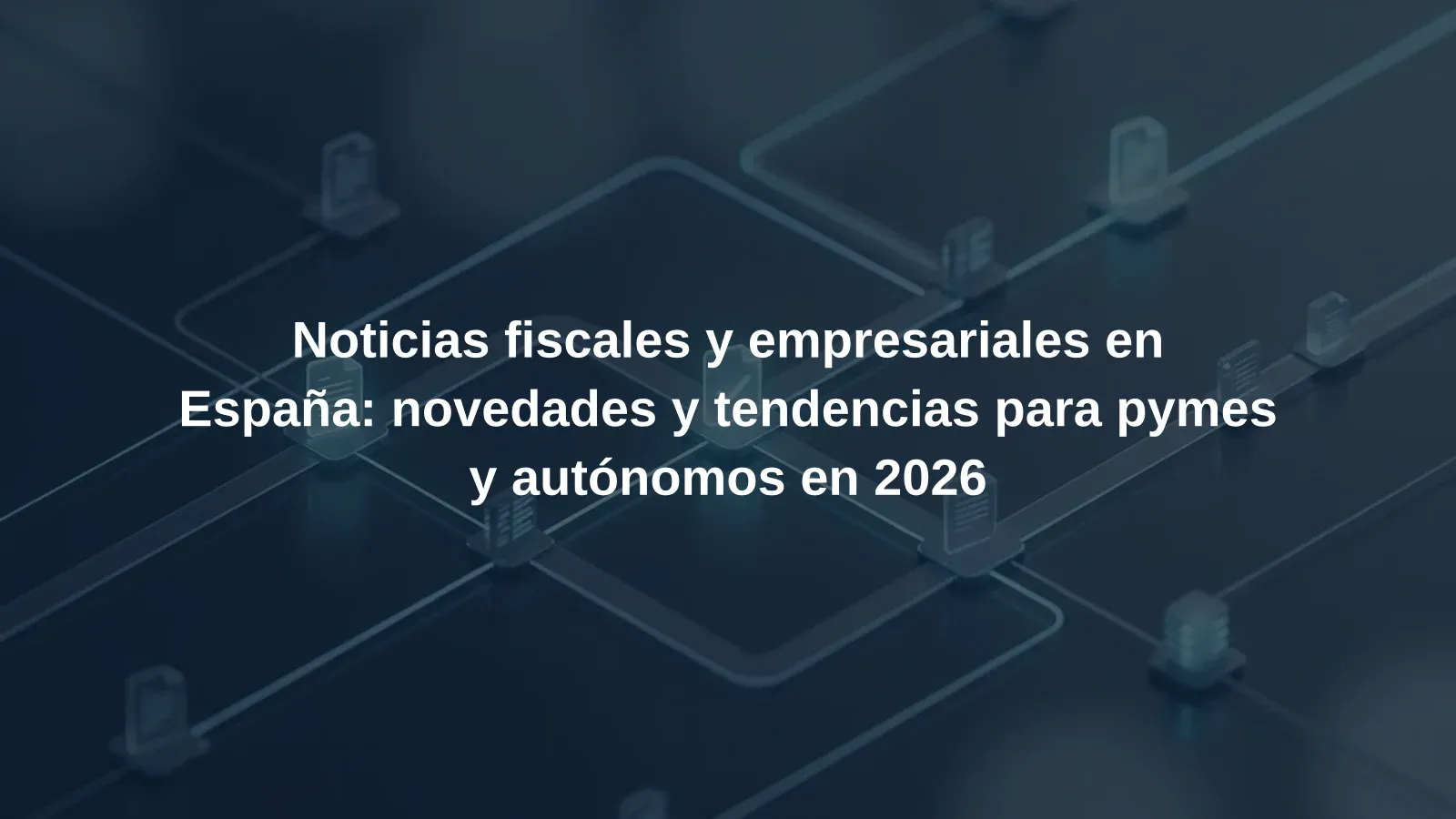 Noticias fiscales y empresariales en España: novedades y tendencias para pymes y autónomos en 2026